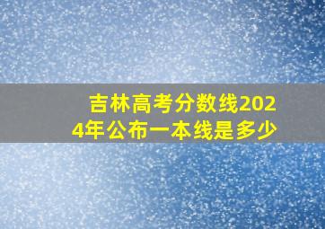 吉林高考分数线2024年公布一本线是多少