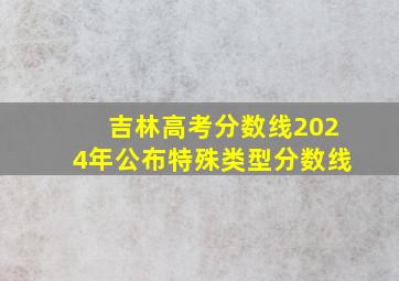 吉林高考分数线2024年公布特殊类型分数线