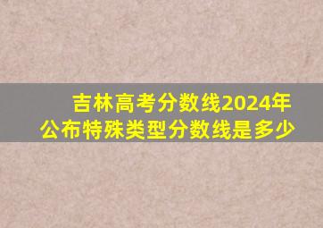 吉林高考分数线2024年公布特殊类型分数线是多少