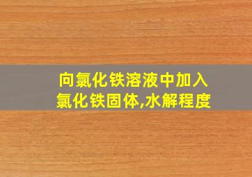 向氯化铁溶液中加入氯化铁固体,水解程度