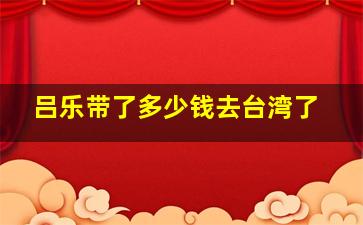 吕乐带了多少钱去台湾了