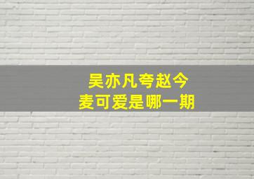 吴亦凡夸赵今麦可爱是哪一期