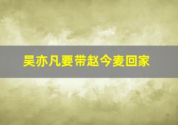 吴亦凡要带赵今麦回家