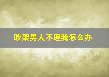 吵架男人不理我怎么办