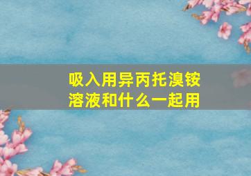 吸入用异丙托溴铵溶液和什么一起用