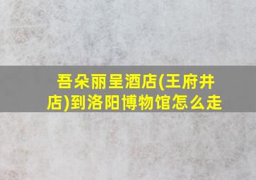 吾朵丽呈酒店(王府井店)到洛阳博物馆怎么走