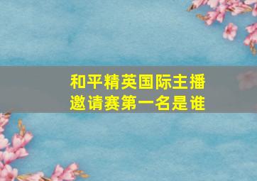 和平精英国际主播邀请赛第一名是谁