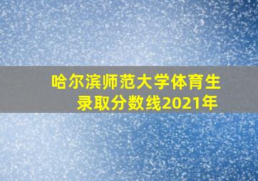 哈尔滨师范大学体育生录取分数线2021年