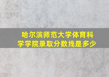 哈尔滨师范大学体育科学学院录取分数线是多少