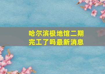 哈尔滨极地馆二期完工了吗最新消息