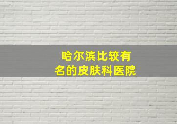 哈尔滨比较有名的皮肤科医院