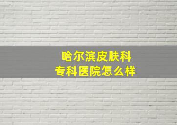 哈尔滨皮肤科专科医院怎么样