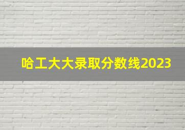 哈工大大录取分数线2023