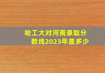 哈工大对河南录取分数线2023年是多少