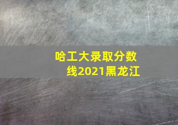 哈工大录取分数线2021黑龙江