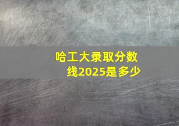 哈工大录取分数线2025是多少