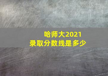 哈师大2021录取分数线是多少