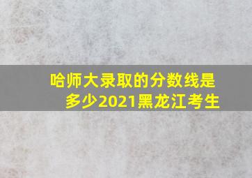 哈师大录取的分数线是多少2021黑龙江考生