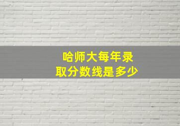 哈师大每年录取分数线是多少