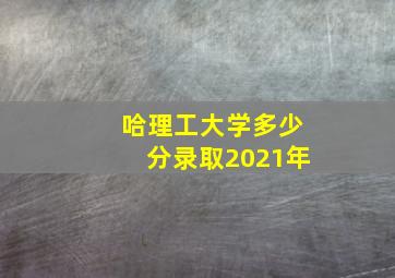 哈理工大学多少分录取2021年