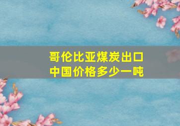 哥伦比亚煤炭出口中国价格多少一吨