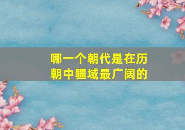 哪一个朝代是在历朝中疆域最广阔的