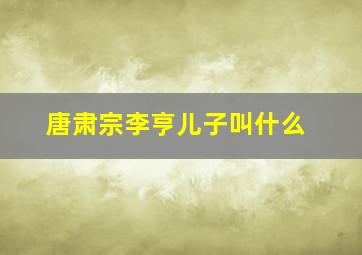 唐肃宗李亨儿子叫什么