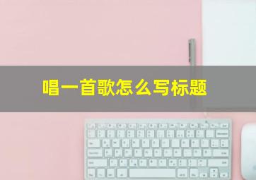 唱一首歌怎么写标题