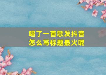 唱了一首歌发抖音怎么写标题最火呢