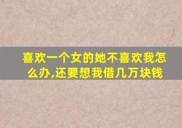 喜欢一个女的她不喜欢我怎么办,还要想我借几万块钱