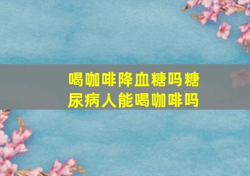 喝咖啡降血糖吗糖尿病人能喝咖啡吗