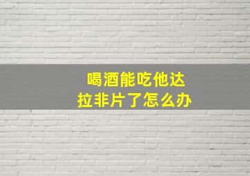 喝酒能吃他达拉非片了怎么办