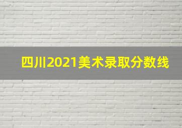 四川2021美术录取分数线