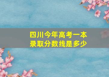 四川今年高考一本录取分数线是多少