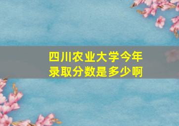 四川农业大学今年录取分数是多少啊