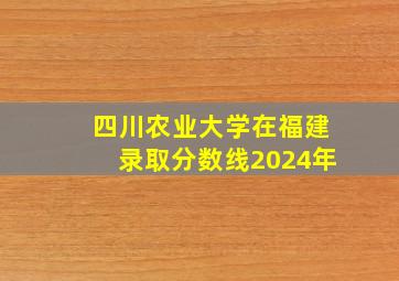 四川农业大学在福建录取分数线2024年