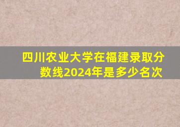 四川农业大学在福建录取分数线2024年是多少名次