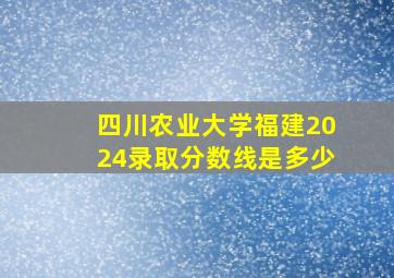 四川农业大学福建2024录取分数线是多少