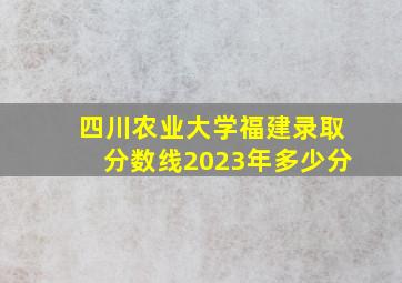 四川农业大学福建录取分数线2023年多少分