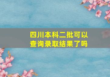 四川本科二批可以查询录取结果了吗