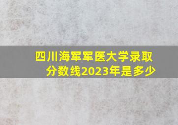 四川海军军医大学录取分数线2023年是多少