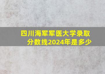 四川海军军医大学录取分数线2024年是多少