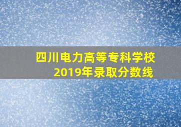 四川电力高等专科学校2019年录取分数线