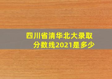 四川省清华北大录取分数线2021是多少