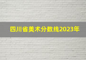 四川省美术分数线2023年