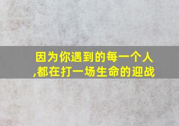 因为你遇到的每一个人,都在打一场生命的迎战