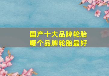 国产十大品牌轮胎哪个品牌轮胎最好