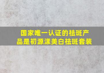 国家唯一认证的祛斑产品是初源漾美白祛斑套装