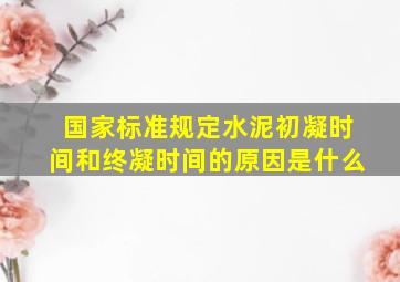 国家标准规定水泥初凝时间和终凝时间的原因是什么