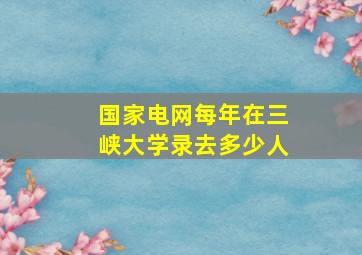 国家电网每年在三峡大学录去多少人